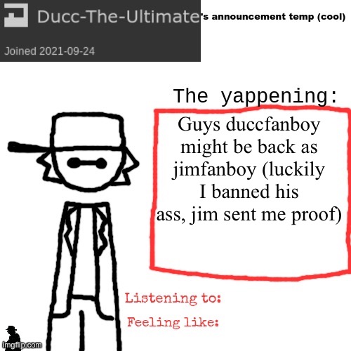 Ducc-The-Ultimate's announcement temp (cool) | Guys duccfanboy might be back as jimfanboy (luckily I banned his ass, jim sent me proof) | image tagged in ducc-the-ultimate's announcement temp cool | made w/ Imgflip meme maker