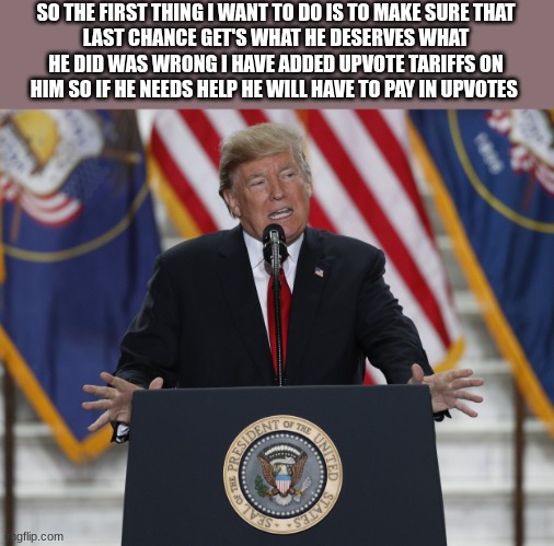 trump | SO THE FIRST THING I WANT TO DO IS TO MAKE SURE THAT
LAST CHANCE GET'S WHAT HE DESERVES WHAT HE DID WAS WRONG I HAVE ADDED UPVOTE TARIFFS ON HIM SO IF HE NEEDS HELP HE WILL HAVE TO PAY IN UPVOTES | image tagged in trump | made w/ Imgflip meme maker