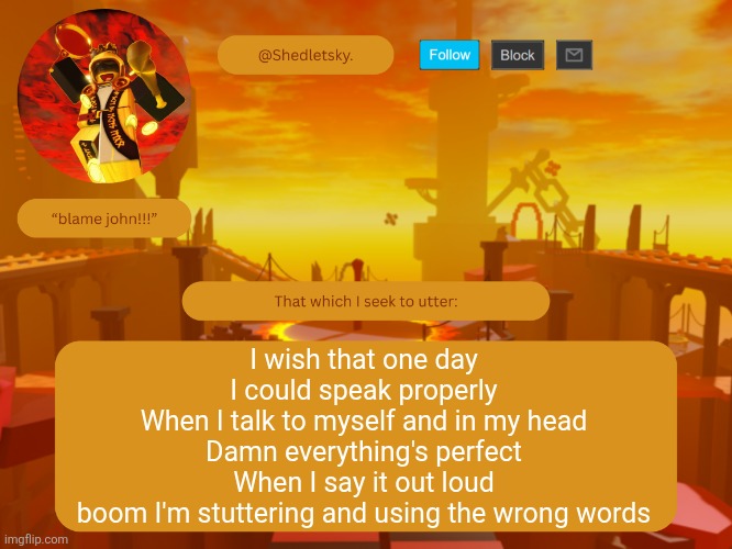shedletsky's template | I wish that one day
I could speak properly
When I talk to myself and in my head
Damn everything's perfect
When I say it out loud
boom I'm stuttering and using the wrong words | image tagged in shedletsky's template | made w/ Imgflip meme maker
