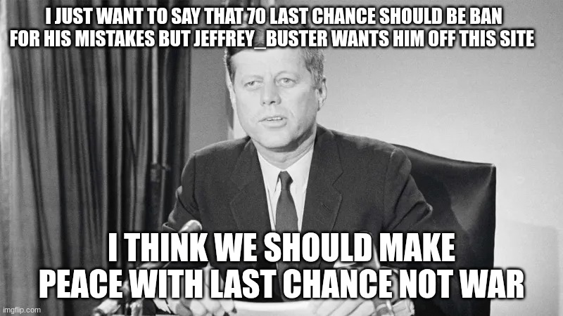 jfk | I JUST WANT TO SAY THAT 70 LAST CHANCE SHOULD BE BAN FOR HIS MISTAKES BUT JEFFREY_BUSTER WANTS HIM OFF THIS SITE; I THINK WE SHOULD MAKE PEACE WITH LAST CHANCE NOT WAR | image tagged in jfk | made w/ Imgflip meme maker