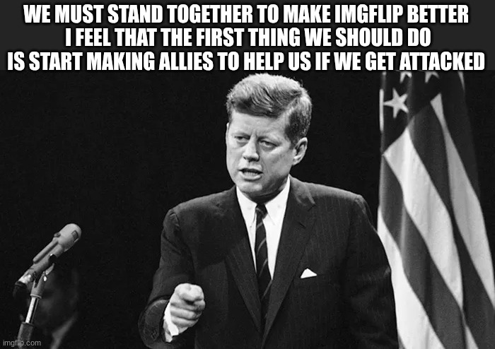 jfk | WE MUST STAND TOGETHER TO MAKE IMGFLIP BETTER 
I FEEL THAT THE FIRST THING WE SHOULD DO IS START MAKING ALLIES TO HELP US IF WE GET ATTACKED | image tagged in jfk | made w/ Imgflip meme maker