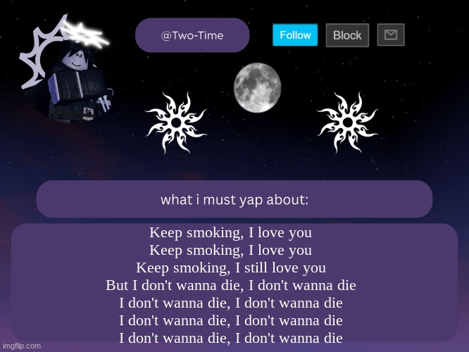 I love Car Seat Headrest | Keep smoking, I love you
Keep smoking, I love you
Keep smoking, I still love you
But I don't wanna die, I don't wanna die
I don't wanna die, I don't wanna die
I don't wanna die, I don't wanna die
I don't wanna die, I don't wanna die | image tagged in two time announcement temp thanks aethereal | made w/ Imgflip meme maker