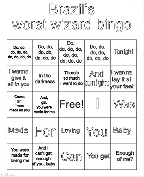 Since chat is lowkey dead, here goes my bingo for you all | Brazil’s worst wizard bingo; Do, do, do, do, do, do, do, do, do; Do, do, do, do, do, do, do; Tonight; Do, do, do, do, do, do, do, do, do; Do, do, do, do, do, do, do; There's so much I want to do; I wanna give it all to you; I wanna lay it at your feet; And tonight; In the darkness; I; Was; 'Cause, girl, I was made for you; And, girl, you were made for me; Made; For; Baby; Loving; You; And I can't get enough of you, baby; Enough of me? You were made for loving me; Can; You get | image tagged in blank bingo,kiss,music | made w/ Imgflip meme maker