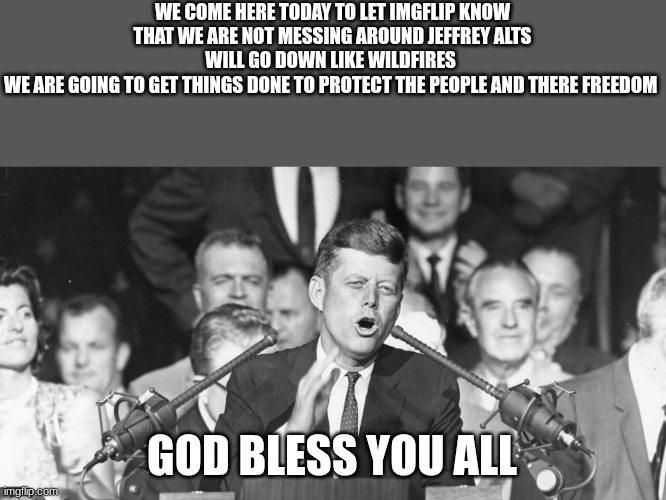 jfk | WE COME HERE TODAY TO LET IMGFLIP KNOW THAT WE ARE NOT MESSING AROUND JEFFREY ALTS WILL GO DOWN LIKE WILDFIRES 
WE ARE GOING TO GET THINGS DONE TO PROTECT THE PEOPLE AND THERE FREEDOM; GOD BLESS YOU ALL | image tagged in jfk | made w/ Imgflip meme maker