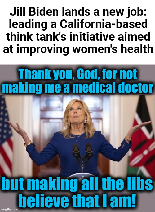 It's a California "think tank," so what do you expect?! | Jill Biden lands a new job:
leading a California-based
think tank's initiative aimed
at improving women's health; Thank you, God, for not
making me a medical doctor; but making all the libs
believe that I am! | image tagged in memes,jill biden,doctor,think tank,california,women's health | made w/ Imgflip meme maker