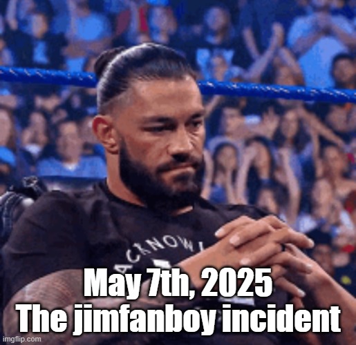 Roman Reigns disappointed | May 7th, 2025
The jimfanboy incident | image tagged in roman reigns disappointed | made w/ Imgflip meme maker