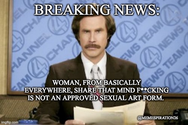 Ron Burgundy | BREAKING NEWS:; WOMAN, FROM BASICALLY EVERYWHERE, SHARE THAT MIND F**CKING IS NOT AN APPROVED SEXUAL ART FORM. @MEMESPIRATION26 | image tagged in memes,ron burgundy | made w/ Imgflip meme maker