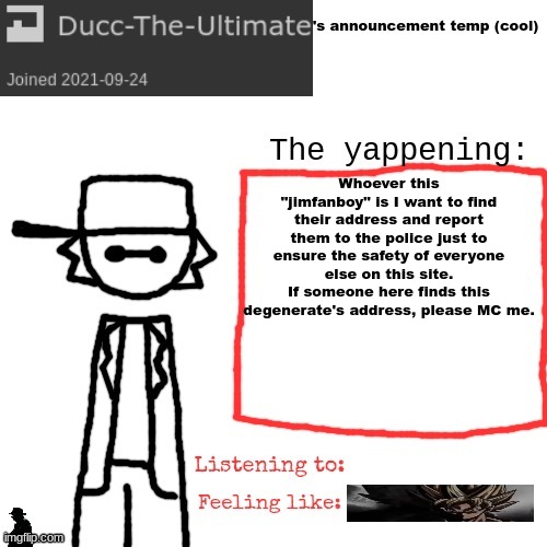 a similar incident happened to me, hence why I want to end it as soon as possible. | Whoever this "jimfanboy" is I want to find their address and report them to the police just to ensure the safety of everyone else on this site.
If someone here finds this degenerate's address, please MC me. | image tagged in ducc-the-ultimate's announcement temp cool | made w/ Imgflip meme maker