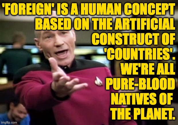 startrek | 'FOREIGN' IS A HUMAN CONCEPT
BASED ON THE ARTIFICIAL
CONSTRUCT OF
'COUNTRIES'.
WE'RE ALL
PURE-BLOOD
NATIVES OF 
THE PLANET. | image tagged in startrek | made w/ Imgflip meme maker