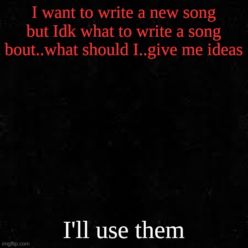 Black screen | I want to write a new song but Idk what to write a song bout..what should I..give me ideas; I'll use them | image tagged in black screen | made w/ Imgflip meme maker