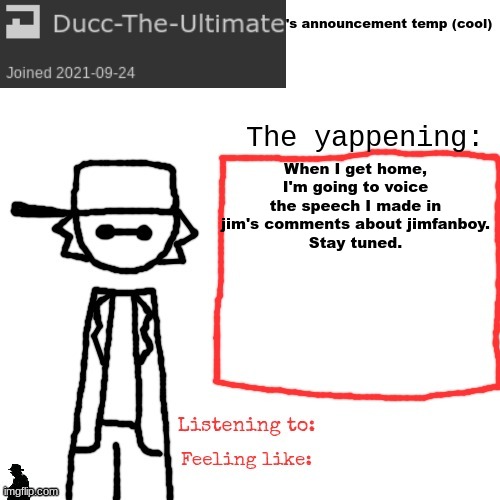 Ducc-The-Ultimate's announcement temp (cool) | When I get home, I'm going to voice the speech I made in jim's comments about jimfanboy.
Stay tuned. | image tagged in ducc-the-ultimate's announcement temp cool | made w/ Imgflip meme maker
