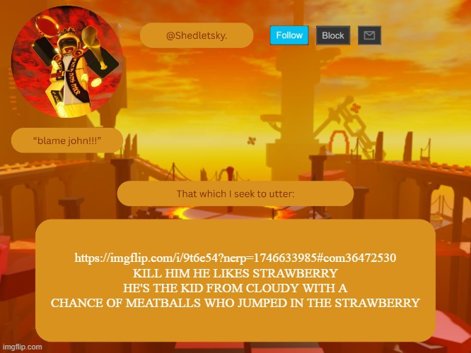 shedletsky's template | https://imgflip.com/i/9t6e54?nerp=1746633985#com36472530
KILL HIM HE LIKES STRAWBERRY
HE'S THE KID FROM CLOUDY WITH A CHANCE OF MEATBALLS WHO JUMPED IN THE STRAWBERRY | image tagged in shedletsky's template | made w/ Imgflip meme maker