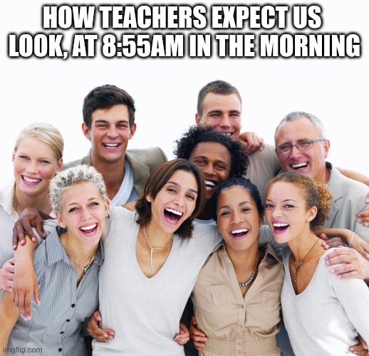 happy people | HOW TEACHERS EXPECT US  LOOK, AT 8:55AM IN THE MORNING | image tagged in happy people | made w/ Imgflip meme maker