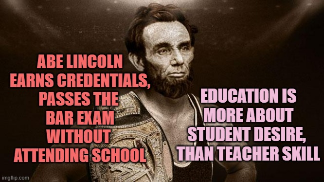 ABE LINCOLN
EARNS CREDENTIALS,
PASSES THE 
BAR EXAM
WITHOUT 
ATTENDING SCHOOL EDUCATION IS
MORE ABOUT STUDENT DESIRE, 
THAN TEACHER SKILL | image tagged in abe lincoln wwf wrestler | made w/ Imgflip meme maker