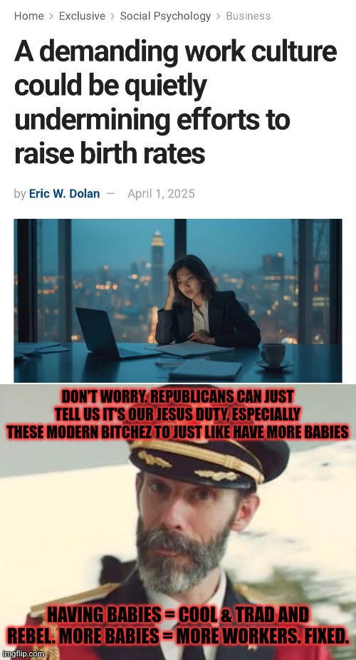We live in a moronic Time. That's the problem. Not the Demz. Hate to say it. | DON'T WORRY. REPUBLICANS CAN JUST TELL US IT'S OUR JESUS DUTY, ESPECIALLY THESE MODERN BITCHEZ TO JUST LIKE HAVE MORE BABIES; HAVING BABIES = COOL & TRAD AND REBEL. MORE BABIES = MORE WORKERS. FIXED. | image tagged in captain obvious | made w/ Imgflip meme maker