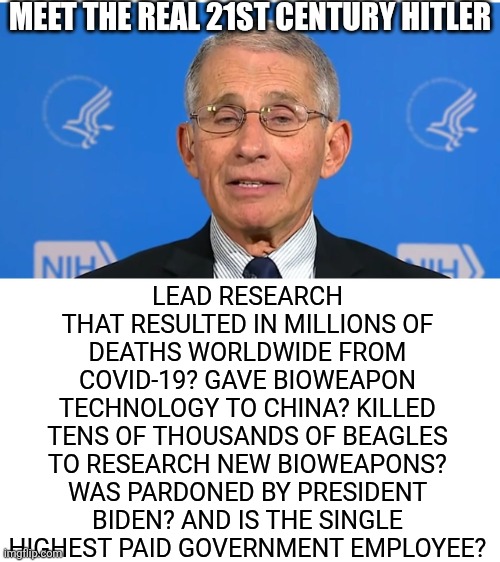 This man murdered millions "for science" and liberals fawn over him? But Trump deports one illegal and libs call him Hitler?!? | MEET THE REAL 21ST CENTURY HITLER; LEAD RESEARCH THAT RESULTED IN MILLIONS OF DEATHS WORLDWIDE FROM COVID-19? GAVE BIOWEAPON TECHNOLOGY TO CHINA? KILLED TENS OF THOUSANDS OF BEAGLES TO RESEARCH NEW BIOWEAPONS? WAS PARDONED BY PRESIDENT BIDEN? AND IS THE SINGLE HIGHEST PAID GOVERNMENT EMPLOYEE? | image tagged in dr fauci,traitors,criminal minds,liberal hypocrisy,biased media,stupid people | made w/ Imgflip meme maker