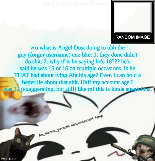My lil announcement | vro what is Angel Dust doing to uhh the guy (forgor username) cuz like: 1. they done didn't do shit. 2. why tf is he saying he's 18??? he's said he was 15 or 16 on multiple occasions. Is he THAT bad about lying Abt his age? Even I can hold a better lie about that shit. Half my account age I was 12 (exaggerating, but still) like mf this is kinda suspicious. | image tagged in my lil announcement | made w/ Imgflip meme maker