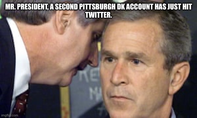 George Bush 9/11 | MR. PRESIDENT, A SECOND PITTSBURGH DK ACCOUNT HAS JUST HIT
TWITTER. | image tagged in george bush 9/11 | made w/ Imgflip meme maker