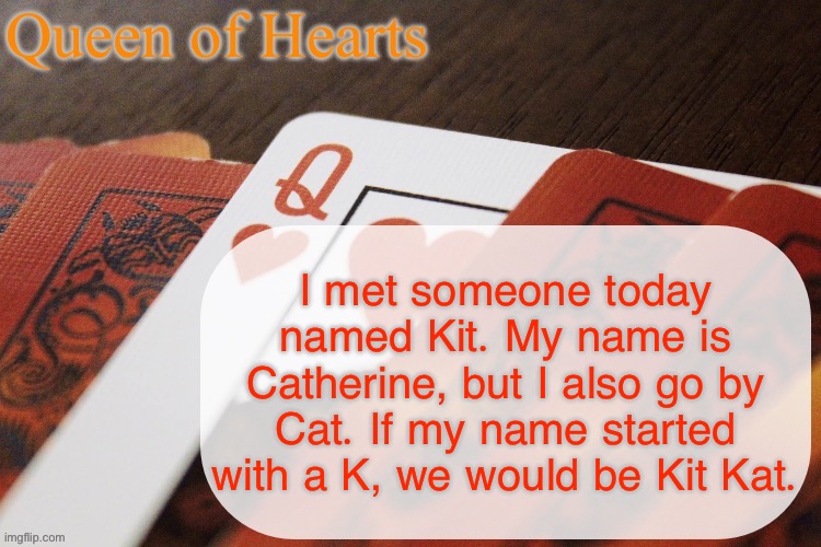 Kit is also like a really cool and unique name | I met someone today named Kit. My name is Catherine, but I also go by Cat. If my name started with a K, we would be Kit Kat. | image tagged in queen of hearts announcement | made w/ Imgflip meme maker