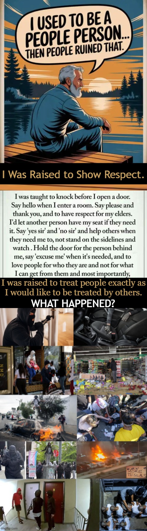 It Doesn’t Have to Be This Way | I Was Raised to Show Respect. I was raised to treat people exactly as
I would like to be treated by others. WHAT HAPPENED? | image tagged in doing the right things,the golden rule,respect,love of country,good vs evil,make america great again | made w/ Imgflip meme maker