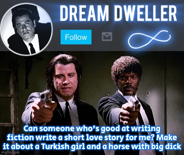 Quentin's Pulp Fiction template | Can someone who's good at writing fiction write a short love story for me? Make it about a Turkish girl and a horse with big dick | image tagged in quentin's pulp fiction template | made w/ Imgflip meme maker