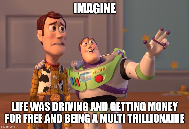 X, X Everywhere Meme | IMAGINE; LIFE WAS DRIVING AND GETTING MONEY FOR FREE AND BEING A MULTI TRILLIONAIRE | image tagged in memes,x x everywhere | made w/ Imgflip meme maker