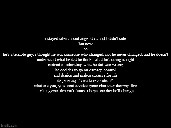 i stayed silent about angel dust and I didn't side
but now
no
he's a terrible guy. i thought he was someone who changed. no. he never changed. and he doesn't understand what he did he thinks what he's doing is right
instead of admitting what he did was wrong
he decides to go on damage control
and denies and makes excuses for his degeneracy. "viva la revolution!"
what are you, you arent a video game character dummy. this isn't a game. this isn't funny. i hope one day he'll change | made w/ Imgflip meme maker