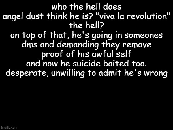 just why? | who the hell does angel dust think he is? "viva la revolution"
the hell?
on top of that, he's going in someones dms and demanding they remove proof of his awful self
and now he suicide baited too.
desperate, unwilling to admit he's wrong | made w/ Imgflip meme maker
