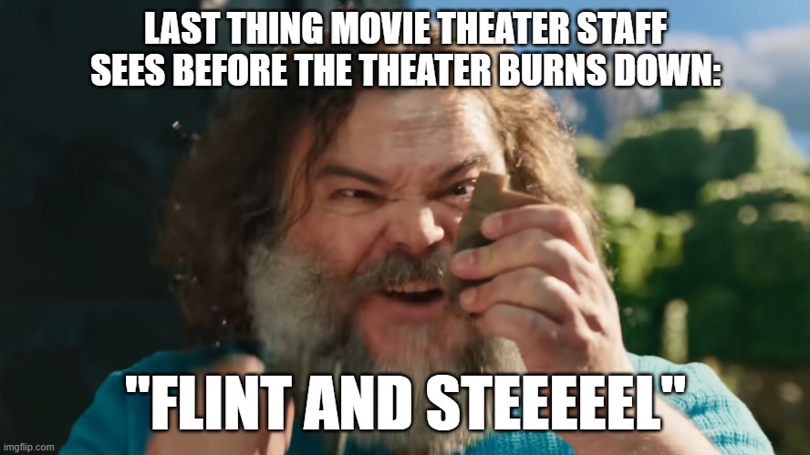even more minecraft movie madness | LAST THING MOVIE THEATER STAFF SEES BEFORE THE THEATER BURNS DOWN:; "FLINT AND STEEEEEL" | image tagged in flint and steel,minecraft movie,minecraft | made w/ Imgflip meme maker