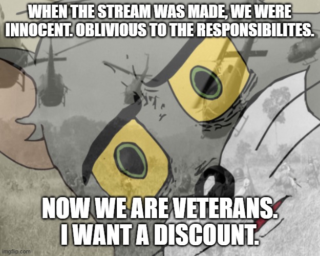 Unsettled tom vietnam | WHEN THE STREAM WAS MADE, WE WERE INNOCENT. OBLIVIOUS TO THE RESPONSIBILITES. NOW WE ARE VETERANS.
I WANT A DISCOUNT. | image tagged in unsettled tom vietnam | made w/ Imgflip meme maker