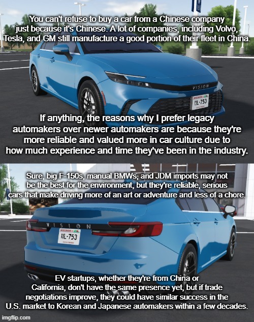 car politics, anyone? | You can't refuse to buy a car from a Chinese company just because it's Chinese. A lot of companies, including Volvo, Tesla, and GM still manufacture a good portion of their fleet in China. If anything, the reasons why I prefer legacy automakers over newer automakers are because they're more reliable and valued more in car culture due to how much experience and time they've been in the industry. Sure, big F-150s, manual BMWs, and JDM imports may not be the best for the environment, but they're reliable, serious cars that make driving more of an art or adventure and less of a chore. EV startups, whether they're from China or California, don't have the same presence yet, but if trade negotiations improve, they could have similar success in the U.S. market to Korean and Japanese automakers within a few decades. | image tagged in toyota_camrizz announcement temp,politics,cars,trade,china,trump | made w/ Imgflip meme maker
