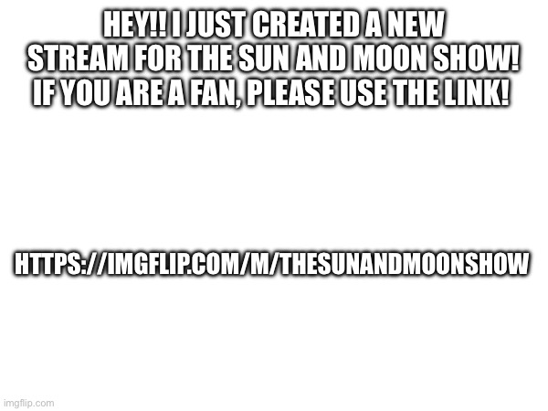 https://imgflip.com/m/TheSunandMoonShow | HEY!! I JUST CREATED A NEW STREAM FOR THE SUN AND MOON SHOW! IF YOU ARE A FAN, PLEASE USE THE LINK! HTTPS://IMGFLIP.COM/M/THESUNANDMOONSHOW | image tagged in new stream,tsams | made w/ Imgflip meme maker