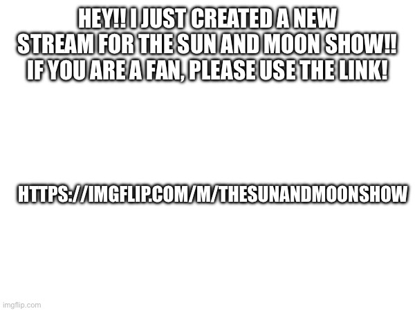https://imgflip.com/m/TheSunandMoonShow | HEY!! I JUST CREATED A NEW STREAM FOR THE SUN AND MOON SHOW!! IF YOU ARE A FAN, PLEASE USE THE LINK! HTTPS://IMGFLIP.COM/M/THESUNANDMOONSHOW | image tagged in new stream,tsams | made w/ Imgflip meme maker