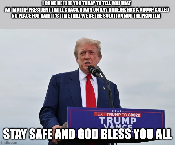 trump | I COME BEFORE YOU TODAY TO TELL YOU THAT 
AS IMGFLIP PRESIDENT I WILL CRACK DOWN ON ANY HATE JFK HAS A GROUP CALLED NO PLACE FOR HATE IT'S TIME THAT WE BE THE SOLUTION NOT THE PROBLEM; STAY SAFE AND GOD BLESS YOU ALL | image tagged in trump | made w/ Imgflip meme maker