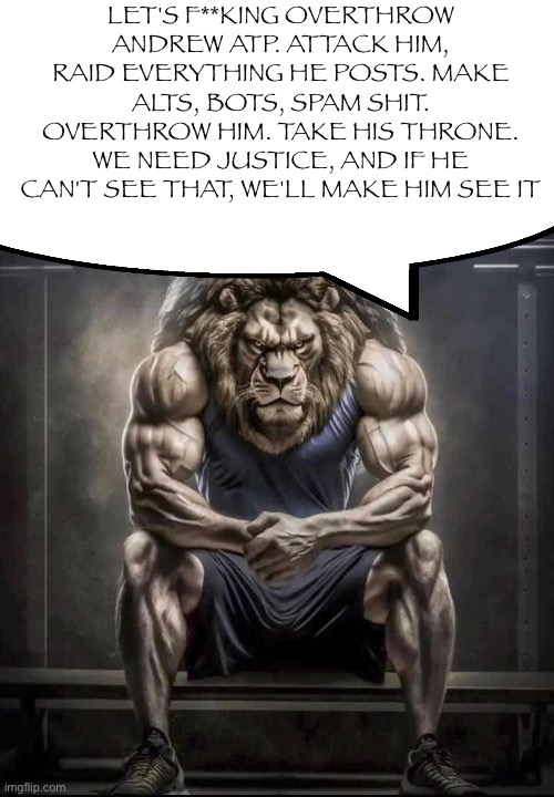 How bro felt after saying that | LET'S F**KING OVERTHROW ANDREW ATP. ATTACK HIM, RAID EVERYTHING HE POSTS. MAKE ALTS, BOTS, SPAM SHIT. OVERTHROW HIM. TAKE HIS THRONE. WE NEED JUSTICE, AND IF HE CAN'T SEE THAT, WE'LL MAKE HIM SEE IT | image tagged in how bro felt after saying that | made w/ Imgflip meme maker