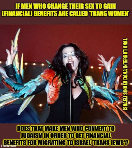 Who would change their gender or religion for (financial) benefits? | IF MEN WHO CHANGE THEIR SEX TO GAIN (FINANCIAL) BENEFITS ARE CALLED 'TRANS WOMEN'; ISRAELI SINGER DANA INTERNATIONAL; DOES THAT MAKE MEN WHO CONVERT TO JUDAISM IN ORDER TO GET FINANCIAL BENEFITS FOR MIGRATING TO ISRAEL 'TRANS JEWS'? | image tagged in opportunists,israel jews,israel,transgender,transphobic,zionism | made w/ Imgflip meme maker