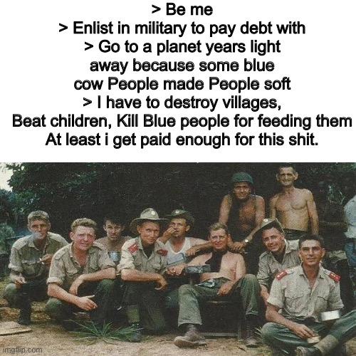 I Like them jorpal guys | > Be me
> Enlist in military to pay debt with
> Go to a planet years light away because some blue cow People made People soft
> I have to destroy villages, Beat children, Kill Blue people for feeding them
At least i get paid enough for this shit. | image tagged in 4chan,green text,memes,warhammer 40k | made w/ Imgflip meme maker