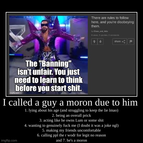 I called a guy a moron due to him | 1. lying about his age (and struggling to keep the lie lmao)
2. being an overall prick
3. acting like he | image tagged in funny,demotivationals | made w/ Imgflip demotivational maker
