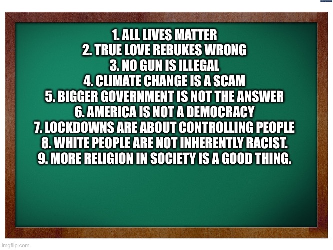 Green Blank Blackboard | 1. ALL LIVES MATTER
2. TRUE LOVE REBUKES WRONG
3. NO GUN IS ILLEGAL
4. CLIMATE CHANGE IS A SCAM
5. BIGGER GOVERNMENT IS NOT THE ANSWER
6. AMERICA IS NOT A DEMOCRACY
7. LOCKDOWNS ARE ABOUT CONTROLLING PEOPLE
8. WHITE PEOPLE ARE NOT INHERENTLY RACIST.
9. MORE RELIGION IN SOCIETY IS A GOOD THING. | image tagged in green blank blackboard | made w/ Imgflip meme maker