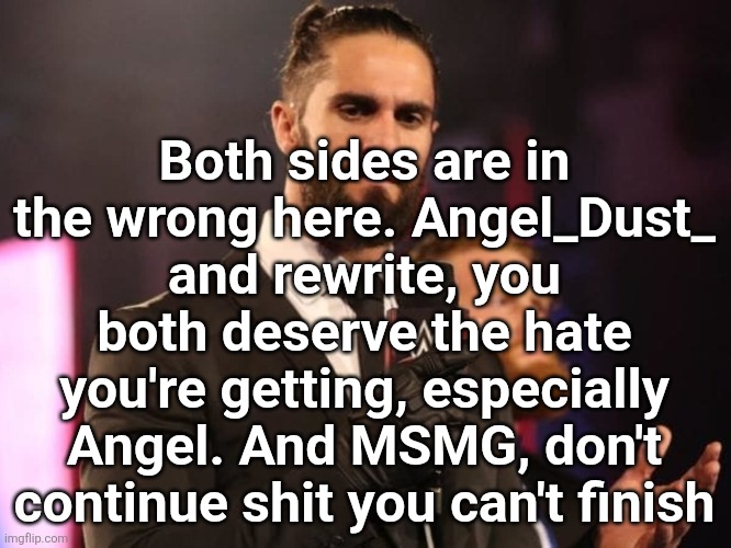 Seth Rollins | Both sides are in the wrong here. Angel_Dust_ and rewrite, you both deserve the hate you're getting, especially Angel. And MSMG, don't continue shit you can't finish | image tagged in seth rollins | made w/ Imgflip meme maker