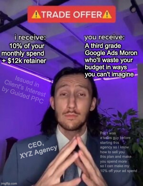 Beware of Google Ads Agency Middleman | A third grade 
Google Ads Moron 
who'll waste your
budget in ways
you can't imagine; 10% of your 
monthly spend 
+ $12k retainer; Issued in Client's Interest by Guided PPC; PS: I was a sales guy before starting this agency so I know how to sell you this plan and make you spend more so I can make my 10% off your ad spend; CEO, 
XYZ Agency | image tagged in trade offer,google ads,ceo,youtube ads,seo | made w/ Imgflip meme maker
