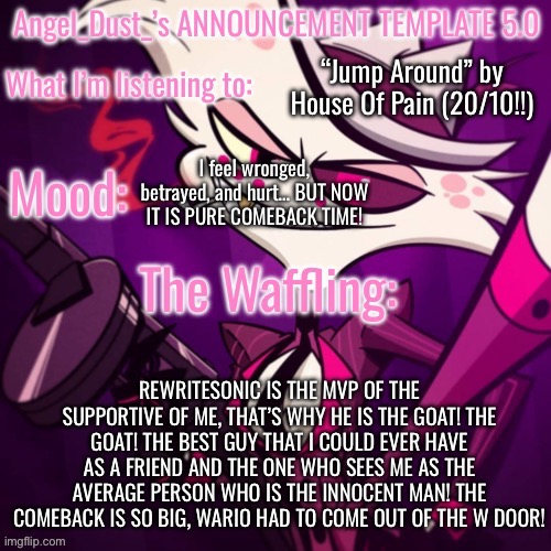 REWRITE IS THE BEST PERSON THAT HAD EVER HAPPENED TO ME! | “Jump Around” by House Of Pain (20/10!!); I feel wronged, betrayed, and hurt… BUT NOW IT IS PURE COMEBACK TIME! REWRITESONIC IS THE MVP OF THE SUPPORTIVE OF ME, THAT’S WHY HE IS THE GOAT! THE GOAT! THE BEST GUY THAT I COULD EVER HAVE AS A FRIEND AND THE ONE WHO SEES ME AS THE AVERAGE PERSON WHO IS THE INNOCENT MAN! THE COMEBACK IS SO BIG, WARIO HAD TO COME OUT OF THE W DOOR! | image tagged in angel_dust_ s announcement template 5 0 | made w/ Imgflip meme maker