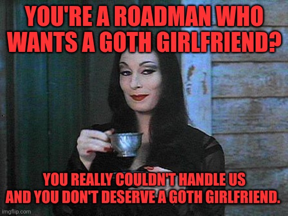 Sorry not | YOU'RE A ROADMAN WHO WANTS A GOTH GIRLFRIEND? YOU REALLY COULDN'T HANDLE US AND YOU DON'T DESERVE A GOTH GIRLFRIEND. | image tagged in morticia drinking tea,memes,goth memes | made w/ Imgflip meme maker