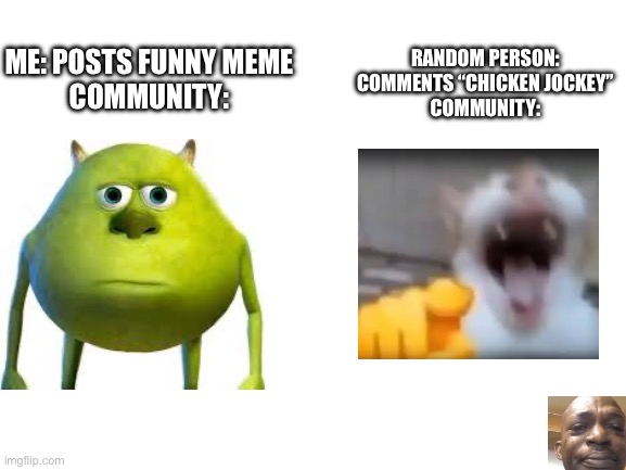 What have we become | RANDOM PERSON: COMMENTS “CHICKEN JOCKEY”
COMMUNITY:; ME: POSTS FUNNY MEME
COMMUNITY: | image tagged in blank white template,minecraft,chicken jockey,funny | made w/ Imgflip meme maker