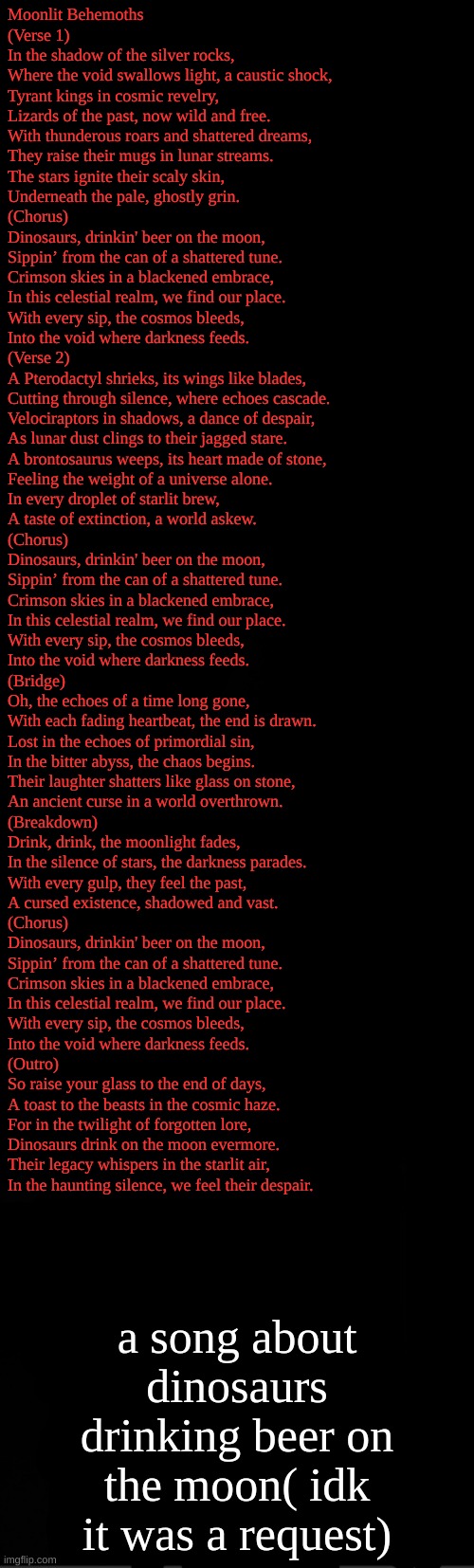 idk why someone requested this but here u go | Moonlit Behemoths

(Verse 1)  
In the shadow of the silver rocks,  
Where the void swallows light, a caustic shock,  
Tyrant kings in cosmic revelry,  
Lizards of the past, now wild and free.  
With thunderous roars and shattered dreams,  
They raise their mugs in lunar streams.  
The stars ignite their scaly skin,  
Underneath the pale, ghostly grin.  

(Chorus)  
Dinosaurs, drinkin' beer on the moon,  
Sippin’ from the can of a shattered tune.  
Crimson skies in a blackened embrace,  
In this celestial realm, we find our place.  
With every sip, the cosmos bleeds,  
Into the void where darkness feeds.  

(Verse 2)  
A Pterodactyl shrieks, its wings like blades,  
Cutting through silence, where echoes cascade.  
Velociraptors in shadows, a dance of despair,  
As lunar dust clings to their jagged stare.  
A brontosaurus weeps, its heart made of stone,  
Feeling the weight of a universe alone.  
In every droplet of starlit brew,  
A taste of extinction, a world askew.  

(Chorus)  
Dinosaurs, drinkin' beer on the moon,  
Sippin’ from the can of a shattered tune.  
Crimson skies in a blackened embrace,  
In this celestial realm, we find our place.  
With every sip, the cosmos bleeds,  
Into the void where darkness feeds.  

(Bridge)  
Oh, the echoes of a time long gone,  
With each fading heartbeat, the end is drawn.  
Lost in the echoes of primordial sin,  
In the bitter abyss, the chaos begins.  
Their laughter shatters like glass on stone,  
An ancient curse in a world overthrown.  

(Breakdown)  
Drink, drink, the moonlight fades,  
In the silence of stars, the darkness parades.  
With every gulp, they feel the past,  
A cursed existence, shadowed and vast.  

(Chorus)  
Dinosaurs, drinkin' beer on the moon,  
Sippin’ from the can of a shattered tune.  
Crimson skies in a blackened embrace,  
In this celestial realm, we find our place.  
With every sip, the cosmos bleeds,  
Into the void where darkness feeds.  

(Outro)  
So raise your glass to the end of days,  
A toast to the beasts in the cosmic haze.  
For in the twilight of forgotten lore,  
Dinosaurs drink on the moon evermore.  
Their legacy whispers in the starlit air,  
In the haunting silence, we feel their despair. a song about dinosaurs drinking beer on the moon( idk it was a request) | image tagged in black | made w/ Imgflip meme maker