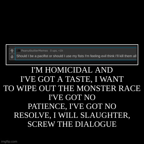 I'M HOMICIDAL AND I'VE GOT A TASTE, I WANT TO WIPE OUT THE MONSTER RACE | I'VE GOT NO PATIENCE, I'VE GOT NO RESOLVE, I WILL SLAUGHTER, SCREW | image tagged in funny,demotivationals | made w/ Imgflip demotivational maker
