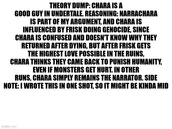 ow my fingees | THEORY DUMP: CHARA IS A GOOD GUY IN UNDERTALE. REASONING: NARRACHARA IS PART OF MY ARGUMENT, AND CHARA IS INFLUENCED BY FRISK DOING GENOCIDE, SINCE CHARA IS CONFUSED AND DOESN'T KNOW WHY THEY RETURNED AFTER DYING, BUT AFTER FRISK GETS THE HIGHEST LOVE POSSIBLE IN THE RUINS, CHARA THINKS THEY CAME BACK TO PUNISH HUMANITY, EVEN IF MONSTERS GET HURT. IN OTHER RUNS, CHARA SIMPLY REMAINS THE NARRATOR. SIDE NOTE: I WROTE THIS IN ONE SHOT, SO IT MIGHT BE KINDA MID | made w/ Imgflip meme maker