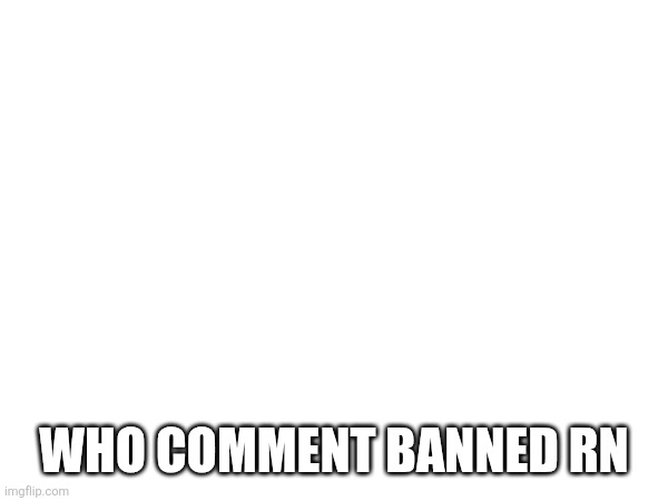 WHO COMMENT BANNED RN | made w/ Imgflip meme maker