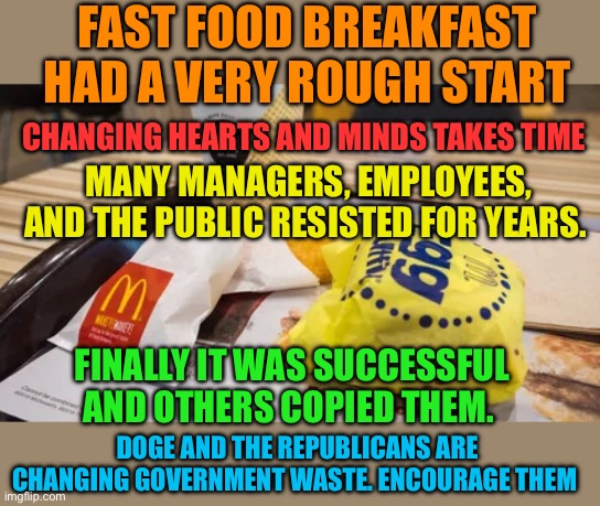 Republicans and DOGE are changing Government. Eliminating waste, fraud, and abuse, vis being resisted | FAST FOOD BREAKFAST HAD A VERY ROUGH START; CHANGING HEARTS AND MINDS TAKES TIME; MANY MANAGERS, EMPLOYEES, AND THE PUBLIC RESISTED FOR YEARS. FINALLY IT WAS SUCCESSFUL AND OTHERS COPIED THEM. DOGE AND THE REPUBLICANS ARE CHANGING GOVERNMENT WASTE. ENCOURAGE THEM | image tagged in gifs,democrats,doge,government corruption | made w/ Imgflip meme maker
