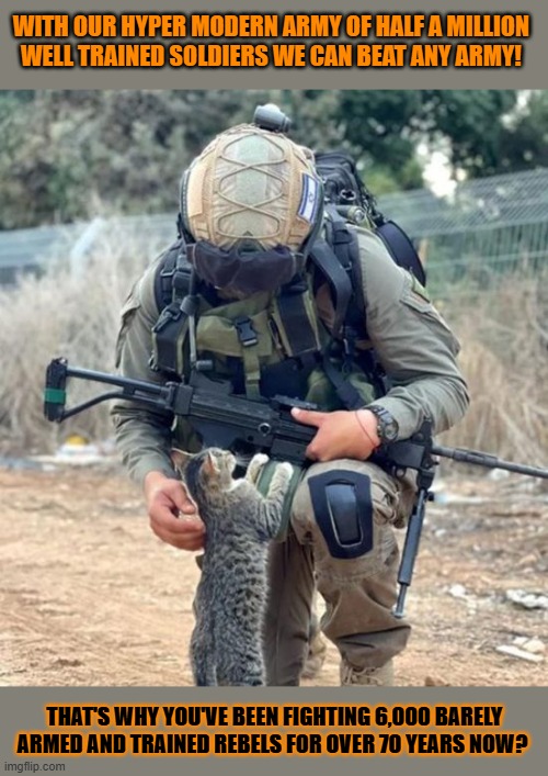 This #lolcat wonders why a well trained, big, modern army can't defeat some rebels | WITH OUR HYPER MODERN ARMY OF HALF A MILLION 
WELL TRAINED SOLDIERS WE CAN BEAT ANY ARMY! THAT'S WHY YOU'VE BEEN FIGHTING 6,000 BARELY ARMED AND TRAINED REBELS FOR OVER 70 YEARS NOW? | image tagged in zionism,army,rebels,lolcat,think about it | made w/ Imgflip meme maker